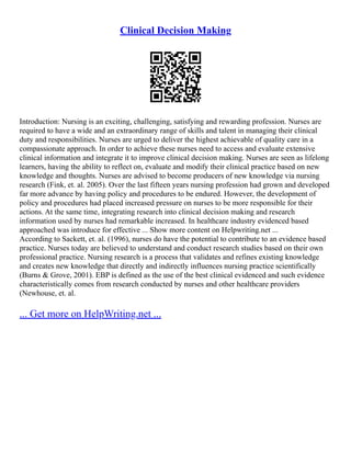 Clinical Decision Making
Introduction: Nursing is an exciting, challenging, satisfying and rewarding profession. Nurses are
required to have a wide and an extraordinary range of skills and talent in managing their clinical
duty and responsibilities. Nurses are urged to deliver the highest achievable of quality care in a
compassionate approach. In order to achieve these nurses need to access and evaluate extensive
clinical information and integrate it to improve clinical decision making. Nurses are seen as lifelong
learners, having the ability to reflect on, evaluate and modify their clinical practice based on new
knowledge and thoughts. Nurses are advised to become producers of new knowledge via nursing
research (Fink, et. al. 2005). Over the last fifteen years nursing profession had grown and developed
far more advance by having policy and procedures to be endured. However, the development of
policy and procedures had placed increased pressure on nurses to be more responsible for their
actions. At the same time, integrating research into clinical decision making and research
information used by nurses had remarkable increased. In healthcare industry evidenced based
approached was introduce for effective ... Show more content on Helpwriting.net ...
According to Sackett, et. al. (1996), nurses do have the potential to contribute to an evidence based
practice. Nurses today are believed to understand and conduct research studies based on their own
professional practice. Nursing research is a process that validates and refines existing knowledge
and creates new knowledge that directly and indirectly influences nursing practice scientifically
(Burns & Grove, 2001). EBP is defined as the use of the best clinical evidenced and such evidence
characteristically comes from research conducted by nurses and other healthcare providers
(Newhouse, et. al.
... Get more on HelpWriting.net ...
 