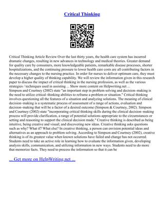 Critical Thinking
Critical Thinking Article Review Over the last thirty years, the health care system has incurred
dramatic changes, resulting in new advances in technology and medical theories. Greater demand
for quality care by consumers, more knowledgeable patients, remarkable disease processes, shorter
hospitalizations, and the continuing pressure to lower health care costs are all contributing factors in
the necessary changes to the nursing practice. In order for nurses to deliver optimum care, they must
develop a higher quality of thinking capability. We will review the information given in this research
paper to discuss the impact of critical thinking in the nursing profession, as well as the various
strategies / techniques used in assisting ... Show more content on Helpwriting.net ...
Simpson and Courtney (2002) state "an important step in problem solving and decision–making is
the need to utilize critical–thinking abilities to reframe a problem or situation." Critical thinking
involves questioning all the features of a situation and analyzing solutions. The meaning of clinical
decision–making is a systematic process of assessment of a range of actions, evaluation and
decision–making that will be a factor of a desired outcome (Simpson & Courtney, 2002). Simpson
and Courtney (2002) state "incorporating critical thinking skills during the clinical decision–making
process will provide clarification, a range of potential solutions appropriate to the circumstances or
setting and reasoning to support the clinical decision made." Creative thinking is described as being
intuitive, being creative and visual; and discovering new ideas. Creative thinking asks questions
such as why? What if? What else? In creative thinking, a person can envision potential ideas and
alternatives as an approach to problem solving. According to Simpson and Courtney (2002), creative
thinking is of its greatest value when known solutions have failed and change has not occurred.
Students need to take an active role in learning how to evaluate the information given, developing
analysis skills, communication, and utilizing information in new ways. Students need to do more
that memorize facts. They need to process the information so that it can be
... Get more on HelpWriting.net ...
 