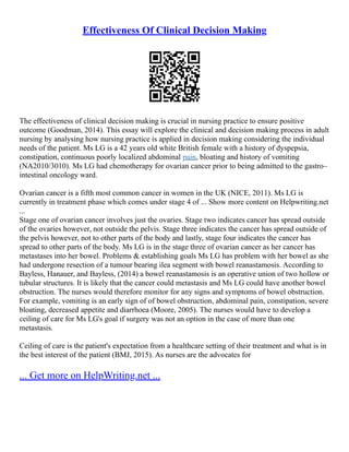 Effectiveness Of Clinical Decision Making
The effectiveness of clinical decision making is crucial in nursing practice to ensure positive
outcome (Goodman, 2014). This essay will explore the clinical and decision making process in adult
nursing by analysing how nursing practice is applied in decision making considering the individual
needs of the patient. Ms LG is a 42 years old white British female with a history of dyspepsia,
constipation, continuous poorly localized abdominal pain, bloating and history of vomiting
(NA2010/3010). Ms LG had chemotherapy for ovarian cancer prior to being admitted to the gastro–
intestinal oncology ward.
Ovarian cancer is a fifth most common cancer in women in the UK (NICE, 2011). Ms LG is
currently in treatment phase which comes under stage 4 of ... Show more content on Helpwriting.net
...
Stage one of ovarian cancer involves just the ovaries. Stage two indicates cancer has spread outside
of the ovaries however, not outside the pelvis. Stage three indicates the cancer has spread outside of
the pelvis however, not to other parts of the body and lastly, stage four indicates the cancer has
spread to other parts of the body. Ms LG is in the stage three of ovarian cancer as her cancer has
metastases into her bowel. Problems & establishing goals Ms LG has problem with her bowel as she
had undergone resection of a tumour bearing ilea segment with bowel reanastamosis. According to
Bayless, Hanauer, and Bayless, (2014) a bowel reanastamosis is an operative union of two hollow or
tubular structures. It is likely that the cancer could metastasis and Ms LG could have another bowel
obstruction. The nurses would therefore monitor for any signs and symptoms of bowel obstruction.
For example, vomiting is an early sign of of bowel obstruction, abdominal pain, constipation, severe
bloating, decreased appetite and diarrhoea (Moore, 2005). The nurses would have to develop a
ceiling of care for Ms LG's goal if surgery was not an option in the case of more than one
metastasis.
Ceiling of care is the patient's expectation from a healthcare setting of their treatment and what is in
the best interest of the patient (BMJ, 2015). As nurses are the advocates for
... Get more on HelpWriting.net ...
 