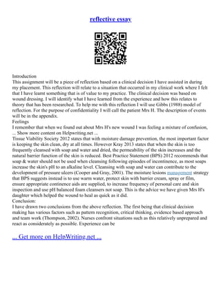 reflective essay
Introduction
This assignment will be a piece of reflection based on a clinical decision I have assisted in during
my placement. This reflection will relate to a situation that occurred in my clinical work where I felt
that I have learnt something that is of value to my practice. The clinical decision was based on
wound dressing. I will identify what I have learned from the experience and how this relates to
theory that has been researched. To help me with this reflection I will use Gibbs (1988) model of
reflection. For the purpose of confidentiality I will call the patient Mrs H. The description of events
will be in the appendix.
Feelings
I remember that when we found out about Mrs H's new wound I was feeling a mixture of confusion,
... Show more content on Helpwriting.net ...
Tissue Viability Society 2012 states that with moisture damage prevention, the most important factor
is keeping the skin clean, dry at all times. However Kray 2013 states that when the skin is too
frequently cleansed with soap and water and dried, the permeability of the skin increases and the
natural barrier function of the skin is reduced. Best Practice Statement (BPS) 2012 recommends that
soap & water should not be used when cleansing following episodes of incontinence, as most soaps
increase the skin's pH to an alkaline level. Cleansing with soap and water can contribute to the
development of pressure ulcers (Cooper and Gray, 2001). The moisture lesions management strategy
that BPS suggests instead is to use warm water, protect skin with barrier cream, spray or film,
ensure appropriate continence aids are supplied, to increase frequency of personal care and skin
inspection and use pH balanced foam cleansers not soap. This is the advice we have given Mrs H's
daughter which helped the wound to heal as quick as it did.
Conclusion:
I have drawn two conclusions from the above reflection. The first being that clinical decision
making has various factors such as pattern recognition, critical thinking, evidence based approach
and team work (Thompson, 2002). Nurses confront situations such as this relatively unprepared and
react as considerately as possible. Experience can be
... Get more on HelpWriting.net ...
 