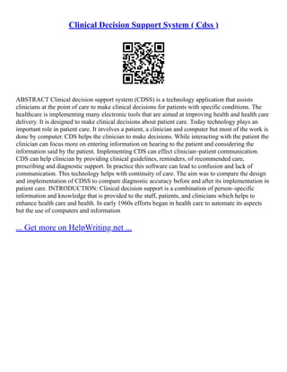 Clinical Decision Support System ( Cdss )
ABSTRACT Clinical decision support system (CDSS) is a technology application that assists
clinicians at the point of care to make clinical decisions for patients with specific conditions. The
healthcare is implementing many electronic tools that are aimed at improving health and health care
delivery. It is designed to make clinical decisions about patient care. Today technology plays an
important role in patient care. It involves a patient, a clinician and computer but most of the work is
done by computer. CDS helps the clinician to make decisions. While interacting with the patient the
clinician can focus more on entering information on hearing to the patient and considering the
information said by the patient. Implementing CDS can effect clinician–patient communication.
CDS can help clinician by providing clinical guidelines, reminders, of recommended care,
prescribing and diagnostic support. In practice this software can lead to confusion and lack of
communication. This technology helps with continuity of care. The aim was to compare the design
and implementation of CDSS to compare diagnostic accuracy before and after its implementation in
patient care. INTRODUCTION: Clinical decision support is a combination of person–specific
information and knowledge that is provided to the staff, patients, and clinicians which helps to
enhance health care and health. In early 1960s efforts began in health care to automate its aspects
but the use of computers and information
... Get more on HelpWriting.net ...
 