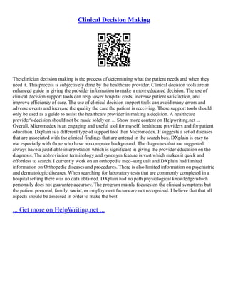 Clinical Decision Making
The clinician decision making is the process of determining what the patient needs and when they
need it. This process is subjectively done by the healthcare provider. Clinical decision tools are an
enhanced guide in giving the provider information to make a more educated decision. The use of
clinical decision support tools can help lower hospital costs, increase patient satisfaction, and
improve efficiency of care. The use of clinical decision support tools can avoid many errors and
adverse events and increase the quality the care the patient is receiving. These support tools should
only be used as a guide to assist the healthcare provider in making a decision. A healthcare
provider's decision should not be made solely on ... Show more content on Helpwriting.net ...
Overall, Micromedex is an engaging and useful tool for myself, healthcare providers and for patient
education. Dxplain is a different type of support tool then Micromedex. It suggests a set of diseases
that are associated with the clinical findings that are entered in the search box. DXplain is easy to
use especially with those who have no computer background. The diagnoses that are suggested
always have a justifiable interpretation which is significant in giving the provider education on the
diagnosis. The abbreviation terminology and synonym feature is vast which makes it quick and
effortless to search. I currently work on an orthopedic med–surg unit and DXplain had limited
information on Orthopedic diseases and procedures. There is also limited information on psychiatric
and dermatologic diseases. When searching for laboratory tests that are commonly completed in a
hospital setting there was no data obtained. DXplain had no path physiological knowledge which
personally does not guarantee accuracy. The program mainly focuses on the clinical symptoms but
the patient personal, family, social, or employment factors are not recognized. I believe that that all
aspects should be assessed in order to make the best
... Get more on HelpWriting.net ...
 