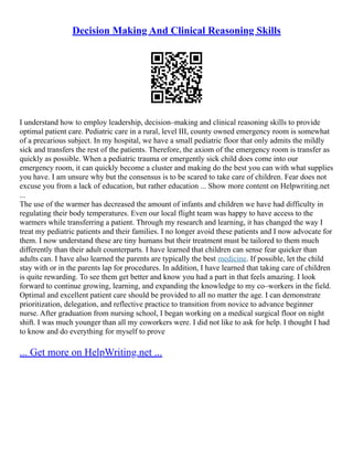 Decision Making And Clinical Reasoning Skills
I understand how to employ leadership, decision–making and clinical reasoning skills to provide
optimal patient care. Pediatric care in a rural, level III, county owned emergency room is somewhat
of a precarious subject. In my hospital, we have a small pediatric floor that only admits the mildly
sick and transfers the rest of the patients. Therefore, the axiom of the emergency room is transfer as
quickly as possible. When a pediatric trauma or emergently sick child does come into our
emergency room, it can quickly become a cluster and making do the best you can with what supplies
you have. I am unsure why but the consensus is to be scared to take care of children. Fear does not
excuse you from a lack of education, but rather education ... Show more content on Helpwriting.net
...
The use of the warmer has decreased the amount of infants and children we have had difficulty in
regulating their body temperatures. Even our local flight team was happy to have access to the
warmers while transferring a patient. Through my research and learning, it has changed the way I
treat my pediatric patients and their families. I no longer avoid these patients and I now advocate for
them. I now understand these are tiny humans but their treatment must be tailored to them much
differently than their adult counterparts. I have learned that children can sense fear quicker than
adults can. I have also learned the parents are typically the best medicine. If possible, let the child
stay with or in the parents lap for procedures. In addition, I have learned that taking care of children
is quite rewarding. To see them get better and know you had a part in that feels amazing. I look
forward to continue growing, learning, and expanding the knowledge to my co–workers in the field.
Optimal and excellent patient care should be provided to all no matter the age. I can demonstrate
prioritization, delegation, and reflective practice to transition from novice to advance beginner
nurse. After graduation from nursing school, I began working on a medical surgical floor on night
shift. I was much younger than all my coworkers were. I did not like to ask for help. I thought I had
to know and do everything for myself to prove
... Get more on HelpWriting.net ...
 
