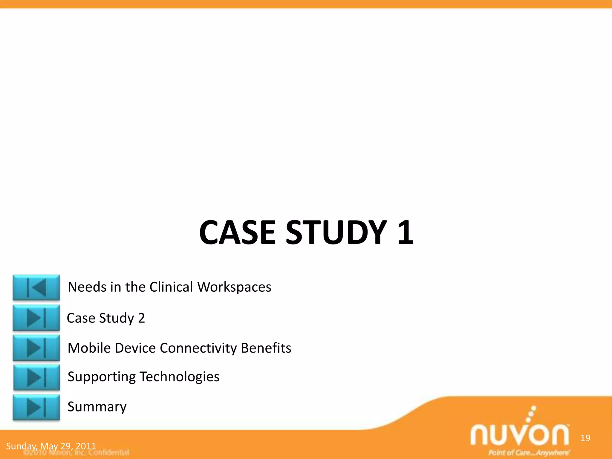 CASE STUDY 1
             Needs in the Clinical Workspaces

             Case Study 2
             Mobile Device Connectivity Benefits
             Supporting Technologies
             Summary
                                                   19
Sunday, May 29, 2011
 