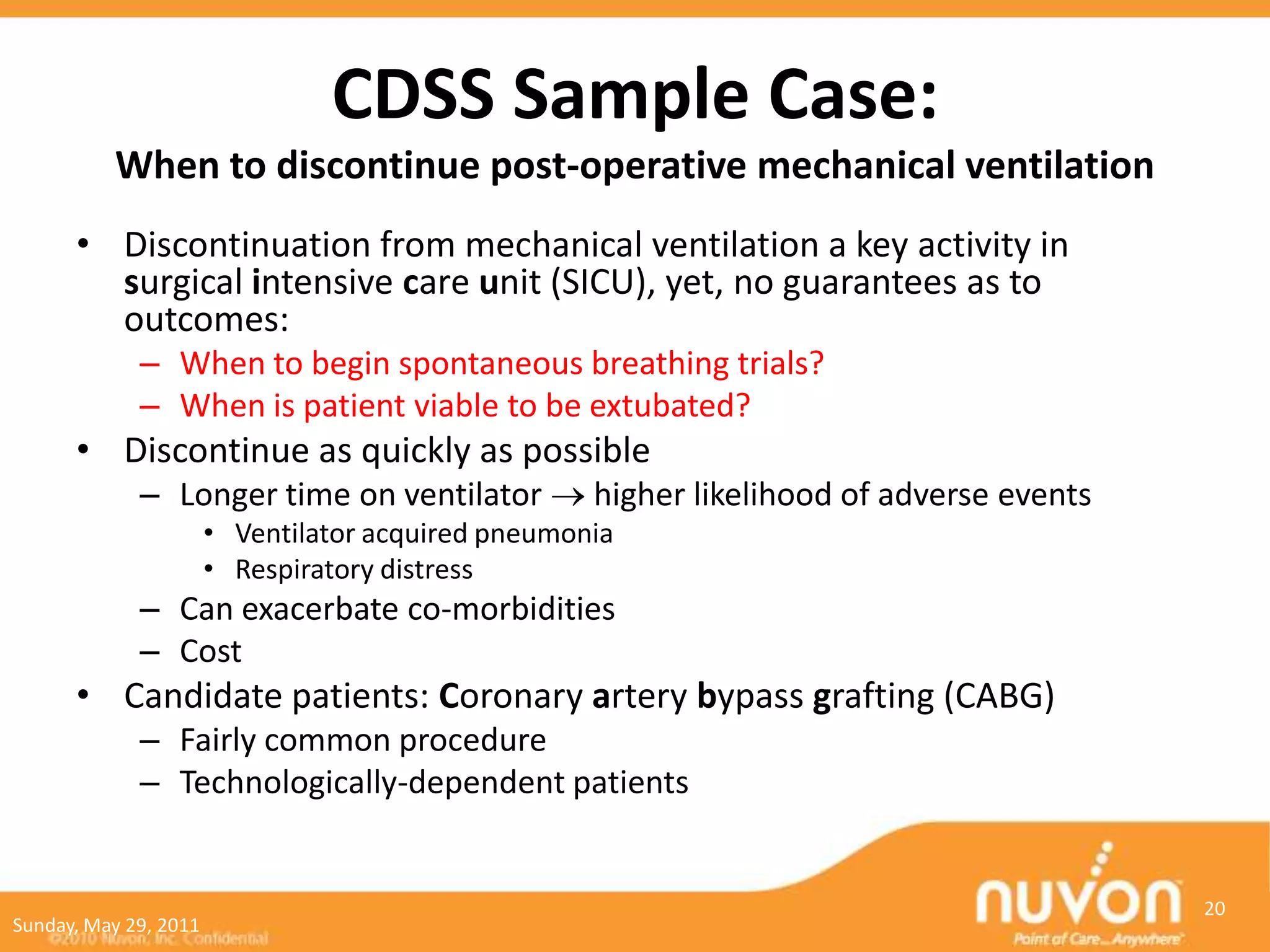CDSS Sample Case:
          When to discontinue post-operative mechanical ventilation
      • Discontinuation from mechanical ventilation a key activity in
        surgical intensive care unit (SICU), yet, no guarantees as to
        outcomes:
             – When to begin spontaneous breathing trials?
             – When is patient viable to be extubated?
      • Discontinue as quickly as possible
             – Longer time on ventilator            higher likelihood of adverse events
                       • Ventilator acquired pneumonia
                       • Respiratory distress
             – Can exacerbate co-morbidities
             – Cost
      • Candidate patients: Coronary artery bypass grafting (CABG)
             – Fairly common procedure
             – Technologically-dependent patients


                                                                                          20
Sunday, May 29, 2011
 