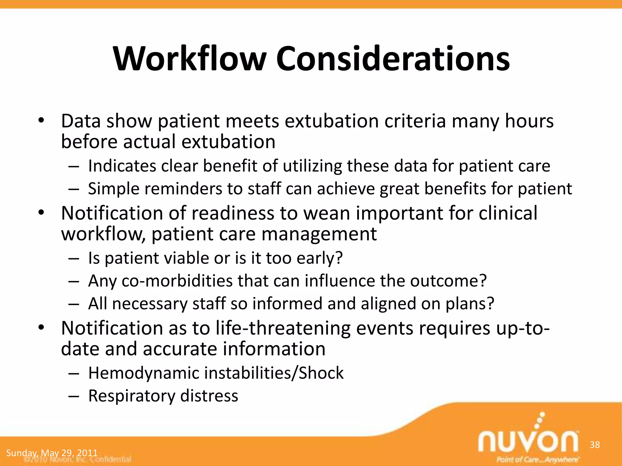 Workflow Considerations
      • Data show patient meets extubation criteria many hours
        before actual extubation
             – Indicates clear benefit of utilizing these data for patient care
             – Simple reminders to staff can achieve great benefits for patient
      • Notification of readiness to wean important for clinical
        workflow, patient care management
             – Is patient viable or is it too early?
             – Any co-morbidities that can influence the outcome?
             – All necessary staff so informed and aligned on plans?
      • Notification as to life-threatening events requires up-to-
        date and accurate information
             – Hemodynamic instabilities/Shock
             – Respiratory distress

                                                                                  38
Sunday, May 29, 2011
 