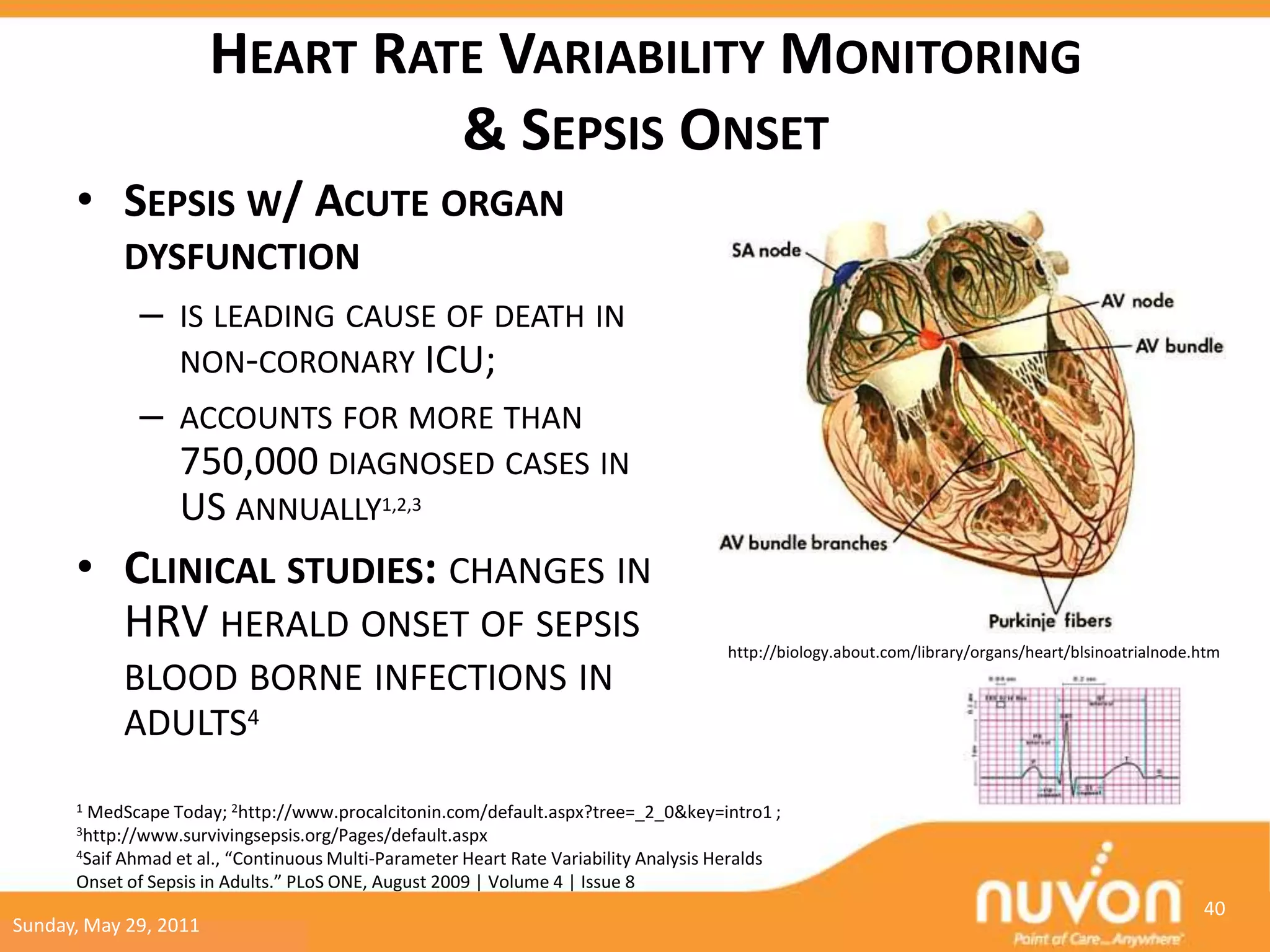 HEART RATE VARIABILITY MONITORING
                                 & SEPSIS ONSET
      • SEPSIS W/ ACUTE ORGAN
              DYSFUNCTION
                –   IS LEADING CAUSE OF DEATH IN
                    NON-CORONARY ICU;
                –   ACCOUNTS FOR MORE THAN
                    750,000 DIAGNOSED CASES IN
                    US ANNUALLY1,2,3
      • CLINICAL STUDIES: CHANGES IN
        HRV HERALD ONSET OF SEPSIS                                                    http://biology.about.com/library/organs/heart/blsinoatrialnode.htm
              BLOOD BORNE INFECTIONS IN
              ADULTS4
      1   MedScape Today; 2http://www.procalcitonin.com/default.aspx?tree=_2_0&key=intro1 ;
      3http://www.survivingsepsis.org/Pages/default.aspx
      4Saif
          Ahmad et al., “Continuous Multi-Parameter Heart Rate Variability Analysis Heralds
      Onset of Sepsis in Adults.” PLoS ONE, August 2009 | Volume 4 | Issue 8
                                                                                                                                                     40
Sunday, May 29, 2011
 