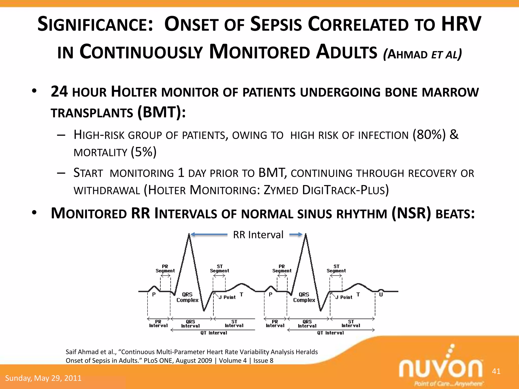 SIGNIFICANCE: ONSET OF SEPSIS CORRELATED TO HRV
          IN CONTINUOUSLY MONITORED ADULTS (AHMAD ET AL)

      • 24 HOUR HOLTER MONITOR OF PATIENTS UNDERGOING BONE MARROW
        TRANSPLANTS (BMT):
             – HIGH-RISK GROUP OF PATIENTS, OWING TO HIGH RISK OF INFECTION (80%) &
               MORTALITY (5%)
             – START MONITORING 1 DAY PRIOR TO BMT, CONTINUING THROUGH RECOVERY OR
               WITHDRAWAL (HOLTER MONITORING: ZYMED DIGITRACK-PLUS)

      • MONITORED RR INTERVALS OF NORMAL SINUS RHYTHM (NSR) BEATS:
                                                                        RR Interval




               Saif Ahmad et al., “Continuous Multi-Parameter Heart Rate Variability Analysis Heralds
               Onset of Sepsis in Adults.” PLoS ONE, August 2009 | Volume 4 | Issue 8
                                                                                                        41
Sunday, May 29, 2011
 