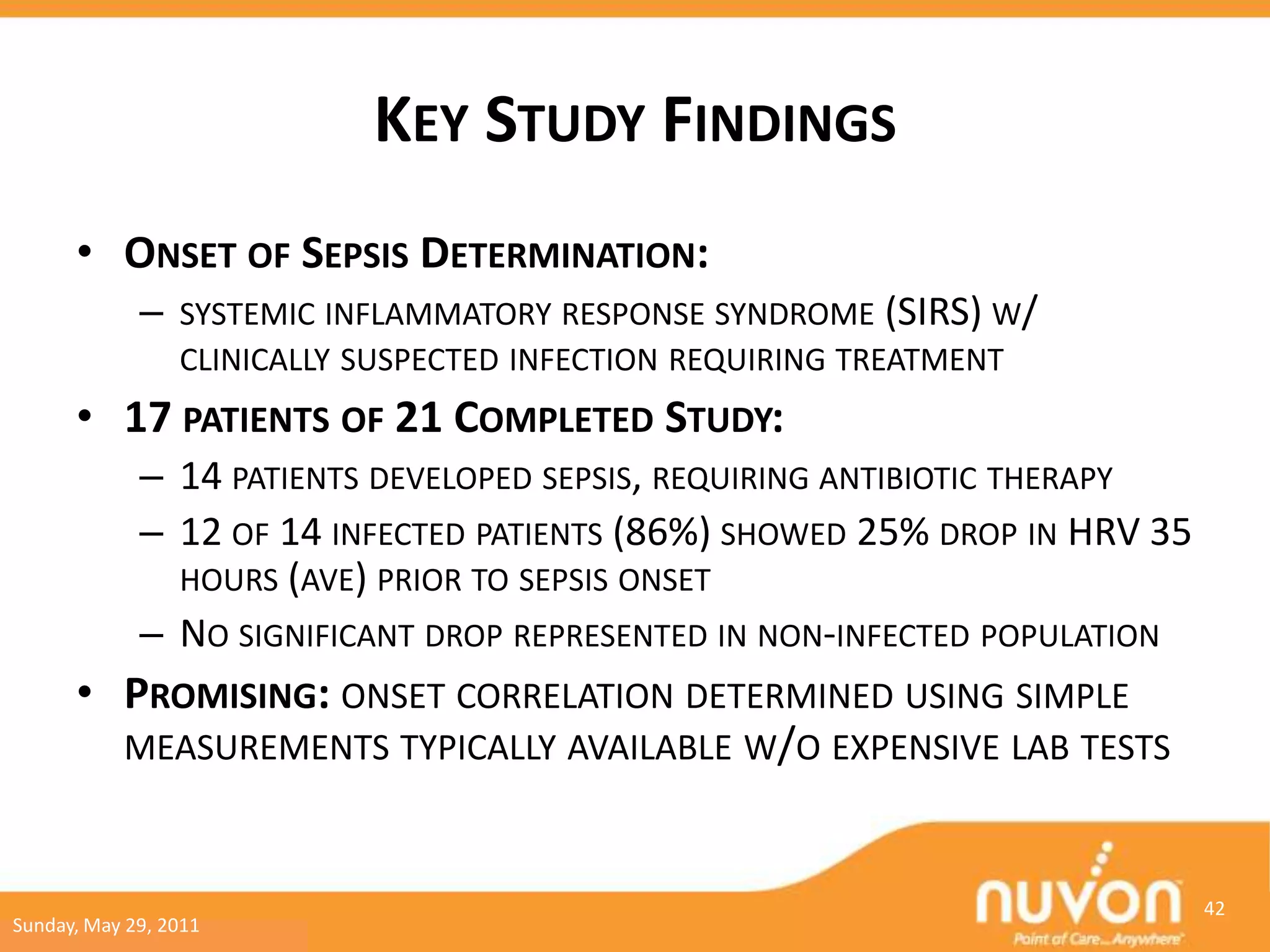 KEY STUDY FINDINGS
      • ONSET OF SEPSIS DETERMINATION:
             –   SYSTEMIC INFLAMMATORY RESPONSE SYNDROME (SIRS) W/
                 CLINICALLY SUSPECTED INFECTION REQUIRING TREATMENT
      • 17 PATIENTS OF 21 COMPLETED STUDY:
             – 14 PATIENTS DEVELOPED SEPSIS, REQUIRING ANTIBIOTIC THERAPY
             – 12 OF 14 INFECTED PATIENTS (86%) SHOWED 25% DROP IN HRV 35
               HOURS (AVE) PRIOR TO SEPSIS ONSET
             – NO SIGNIFICANT DROP REPRESENTED IN NON-INFECTED POPULATION
      • PROMISING: ONSET CORRELATION DETERMINED USING SIMPLE
        MEASUREMENTS TYPICALLY AVAILABLE W/O EXPENSIVE LAB TESTS



                                                                            42
Sunday, May 29, 2011
 