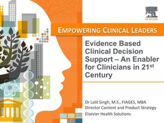 Evidence Based
Clinical Decision
Support – An Enabler
for Clinicians in 21st
Century
EMPOWERING CLINICAL LEADERS
Dr Lalit Singh, M.S., FIAGES, MBA
Director Content and Product Strategy
Elsevier Health Solutions
 