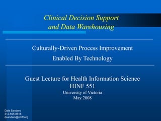 Culturally-Driven Process Improvement
Enabled By Technology
Guest Lecture for Health Information Science
HINF 551
University of Victoria
May 2008
Clinical Decision Support
and Data Warehousing
Dale Sanders
312-695-8618
dsanders@nmff.org
 