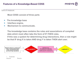 Features of a Knowledge-Based CDSS Most CDSS consist of three parts The knowledge base Interface engine,  Mechanism to communicate.  The knowledge base contains the rules and associations of compiled  data which most often take the form of IF-THEN rules. If this was a system for determining drug interactions, then a rule might  be that IF drug X is taken AND drug Y is taken THEN alert user. 