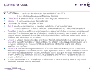 Examples for  CDSS MYCIN    one of the first expert systems to be developed in the 1970s,  it does ethological diagnoses of bacterial diseases CADUCEUS    a medical expert system that could diagnose 1000 diseases. Internist-I    a computer-assisted diagnostic tool. Dxplain     One another  Dr Explain systems. Iliad     uses Bayesian reasoning to calculate probabilities of various diagnoses  under consideration in internal medicine.  It now covers around 1500 different diagnoses. TheraDoc      A suite of real-time monitoring products as well as Infection prevention, mediation, and correction. TheraDoc uses a variety of standards compliant messaging taxonomies to work with currently existing software in the clinical setting to guide decision making as well as report trends in problems your institution is encountering.  Lifecom      Lifecom has developed an entirely new form of artificial intelligence technology and a supporting suite of knowledge development tools. The Lifecom technology portfolio includes novel knowledge extraction and management tools, the artificial intelligence engine, and a highly graphical user interface.  VisualDx      point-of-care diagnostic resource that allows clinicians to build patient-centric visual differential diagnoses based on the patient’s signs, symptoms, medical history, and more. Clinicians have immediate access to more than 17,000 images as well as expert-reviewed information for nearly 1,000 visually identifiable diseases, drug reactions, and infections represented in all age ranges and skin types. RODIA     Relative Optical Density Image Analysis used in medical imaging, medical diagnostics, orthopedic and other medical disciplines. experience, solutions, results 