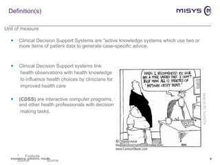 Definition(s) Clinical Decision Support Systems are "active knowledge systems which use two or more items of patient data to generate case-specific advice. Clinical Decision Support systems link  health observations with health knowledge  to influence health choices by clinicians for improved health care (CDSS)  are interactive computer programs, which are designed to assist physicians and other health professionals with decision making tasks. experience, solutions, results 