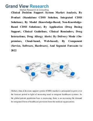 Clinical Decision Support System Market Analysis, By
Product (Standalone CDSS Solution, Integrated CDSS
Solutions), By Model (Knowledge-Based, Non-Knowledge-
Based CDSS Solutions), By Application (Drug Dosing
Support, Clinical Guidelines, Clinical Reminders, Drug
Interactions, Drug Allergy Alerts) By Delivery Mode (On-
premises, Cloud-based, Web-based), By Component
(Service, Software, Hardware), And Segment Forecasts to
2022
Global, clinical decision support system (CDSS) market is anticipated to grow over
the forecast period in light of increasing need to integrate healthcare systems. As
the global patient population base is increasing, there is an increasing the demand
for integrated form of healthcare provision from the medical organisations.
 