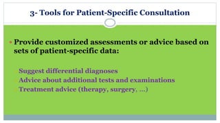 3- Tools for Patient-Specific Consultation
 Provide customized assessments or advice based on
sets of patient-specific data:
 Suggest differential diagnoses
 Advice about additional tests and examinations
 Treatment advice (therapy, surgery, …)
 