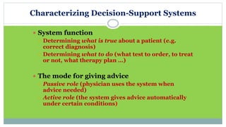 Characterizing Decision-Support Systems
 System function
 Determining what is true about a patient (e.g.
correct diagnosis)
 Determining what to do (what test to order, to treat
or not, what therapy plan …)
 The mode for giving advice
 Passive role (physician uses the system when
advice needed)
 Active role (the system gives advice automatically
under certain conditions)
 