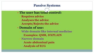 Passive Systems
 The user has total control:
 Requires advice
 Analyses the advice
 Accepts/Rejects the advice
 Domain of use:
 Wide domain like internal medicine
Examples: QMR, DXPLAIN
 Narrow domain
Acute abdominal pain
Analysis of ECG
 