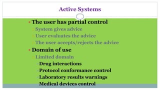Active Systems
 The user has partial control
 System gives advice
 User evaluates the advice
 The user accepts/rejects the advice
 Domain of use
 Limited domain
Drug interactions
Protocol conformance control
Laboratory results warnings
Medical devices control
 