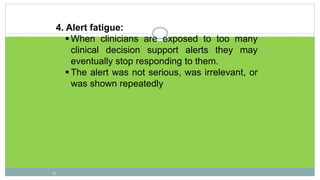 4. Alert fatigue:
 When clinicians are exposed to too many
clinical decision support alerts they may
eventually stop responding to them.
 The alert was not serious, was irrelevant, or
was shown repeatedly
19
 