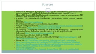 Sources
 Perreault L, Metzger J. A pragmatic framework for understanding clinical decision
support. Journal of Healthcare Information Management. 1999;13(2):5-21.
 Musen MA. Stanford Medical Informatics: uncommon research, common goals. MD
Comput. 1999 Jan-Feb;16(1):47-8, 50.
 E. Coiera. The Guide to Health Informatics (2nd Edition). Arnold, London, October
2003.
 EGADSS: http://www.egadss.org
 OpenClinical: http://www.openclinical.org/dss.html
 Whyatt and Spiegelhalter (http://www.computer.privateweb.at/judith/index.html)
 OpenClinical (http://www.openclinical.org/home.html)
 de Dombal FT, Leaper DJ, Staniland JR, McCann AP, Horrocks JC. Computer-aided
diagnosis of acute abdominal pain. Br Med J. 1972 Apr 1;2(5804):9-13.
 Solventus (http://www.solventus.com/aquifer)
 Conversations with Dan Smith at ASTM
 Agency for Healthcare, Research and Quality/AHRQ (http://www.ahrq.gov/ and
http://www.guideline.gov)
 WebMD (http://my.webmd.com/medical_information/check_symptoms)
 http://www.cems.uwe.ac.uk/~pcalebso/UWEDMGroup/Documents/MDSS.ppt
 http://www.healthsystem.virginia.edu/internet/familymed/information_mastery/
Clinical_Decision_Making_in_3_Minutes_or_Less.ppt
 http://www.phoenix.tc-
ieee.org/016_Clinical_Care_Support_System/Open_CIG_9_19_sanitized.ppt
 