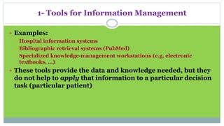 1- Tools for Information Management
 Examples:
 Hospital information systems
 Bibliographic retrieval systems (PubMed)
 Specialized knowledge-management workstations (e.g. electronic
textbooks, …)
 These tools provide the data and knowledge needed, but they
do not help to apply that information to a particular decision
task (particular patient)
 
