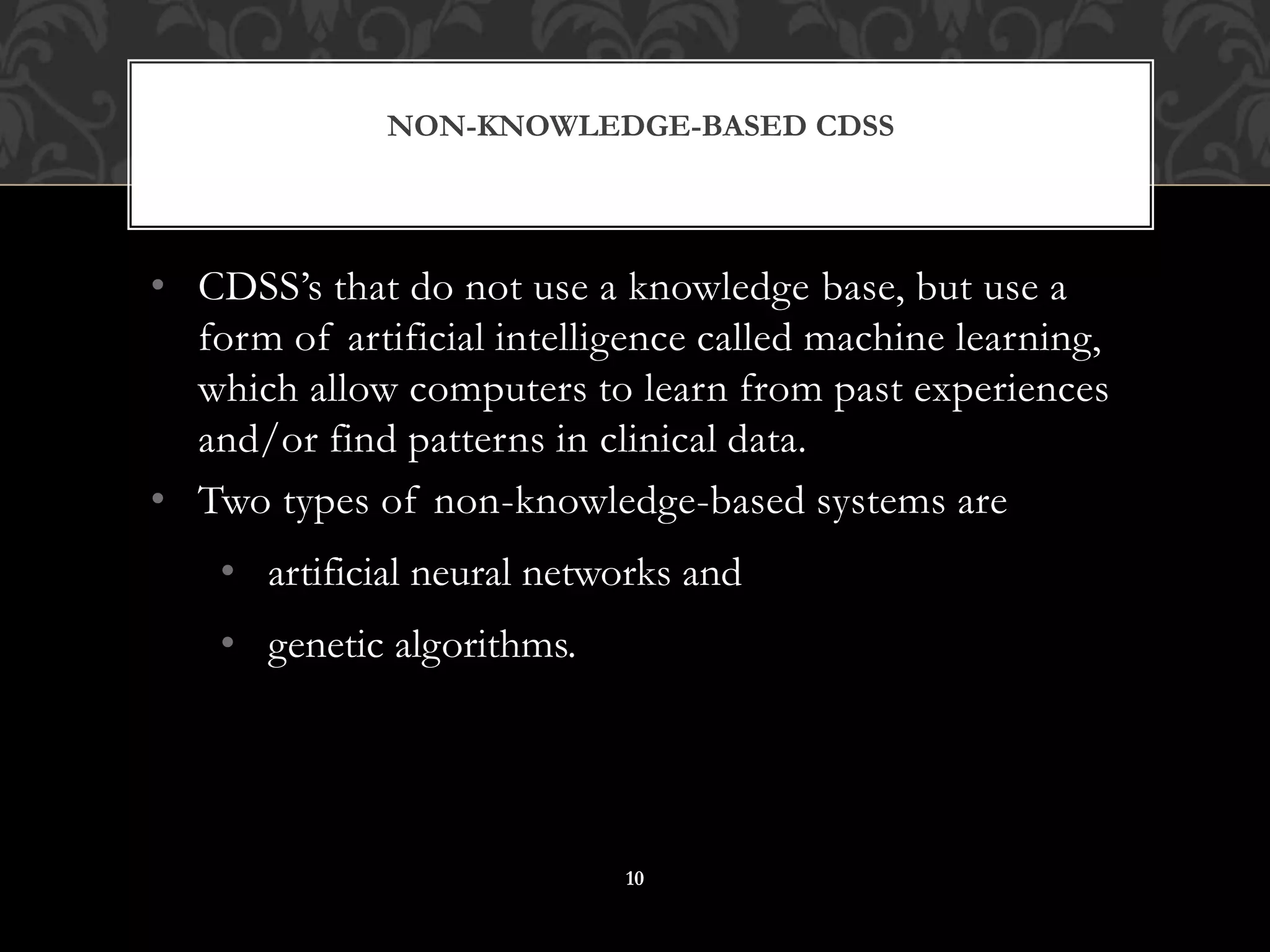 • CDSS’s that do not use a knowledge base, but use a
form of artificial intelligence called machine learning,
which allow computers to learn from past experiences
and/or find patterns in clinical data.
• Two types of non-knowledge-based systems are
• artificial neural networks and
• genetic algorithms.
NON-KNOWLEDGE-BASED CDSS
10
 