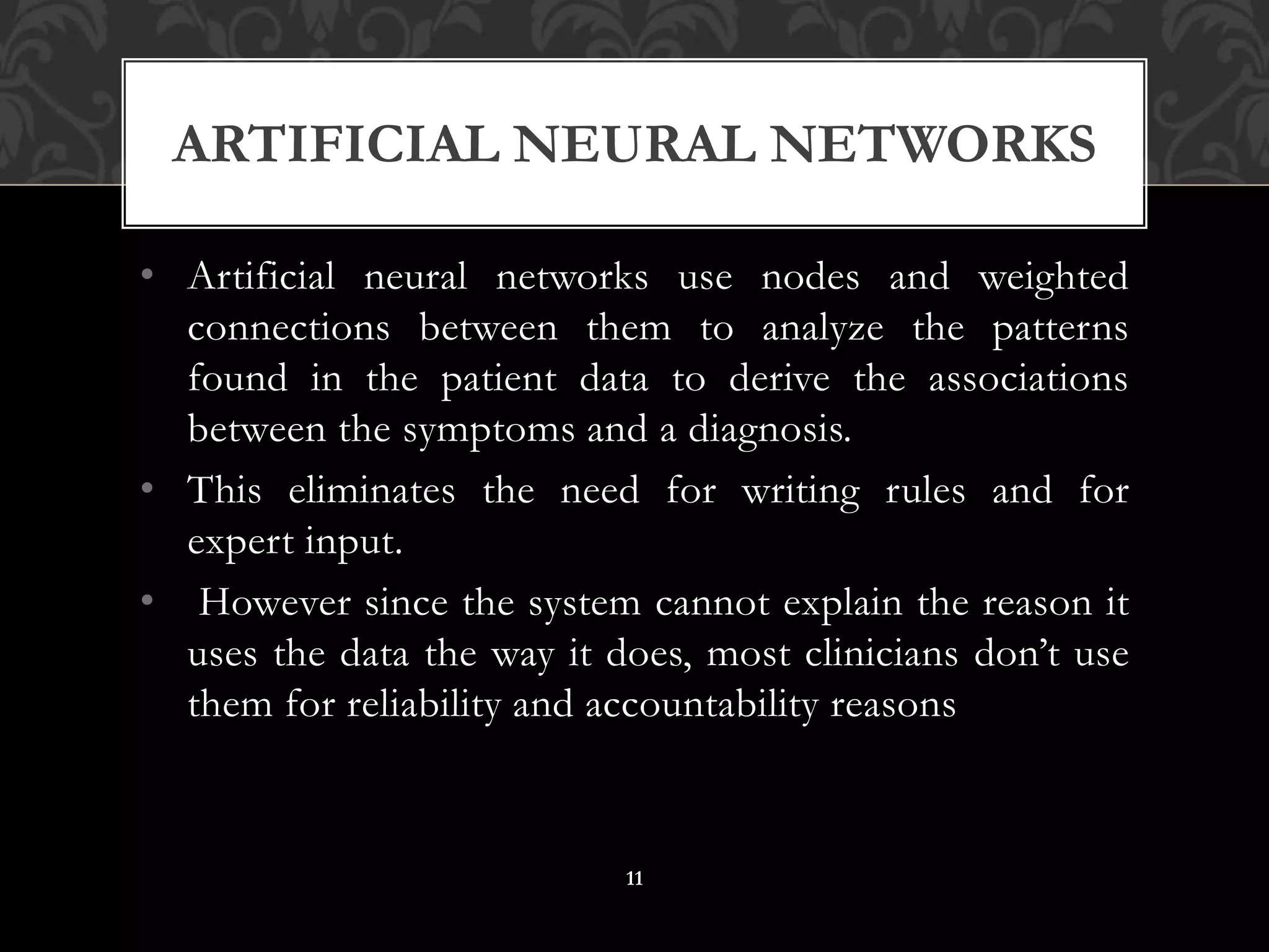 • Artificial neural networks use nodes and weighted
connections between them to analyze the patterns
found in the patient data to derive the associations
between the symptoms and a diagnosis.
• This eliminates the need for writing rules and for
expert input.
• However since the system cannot explain the reason it
uses the data the way it does, most clinicians don’t use
them for reliability and accountability reasons
ARTIFICIAL NEURAL NETWORKS
11
 
