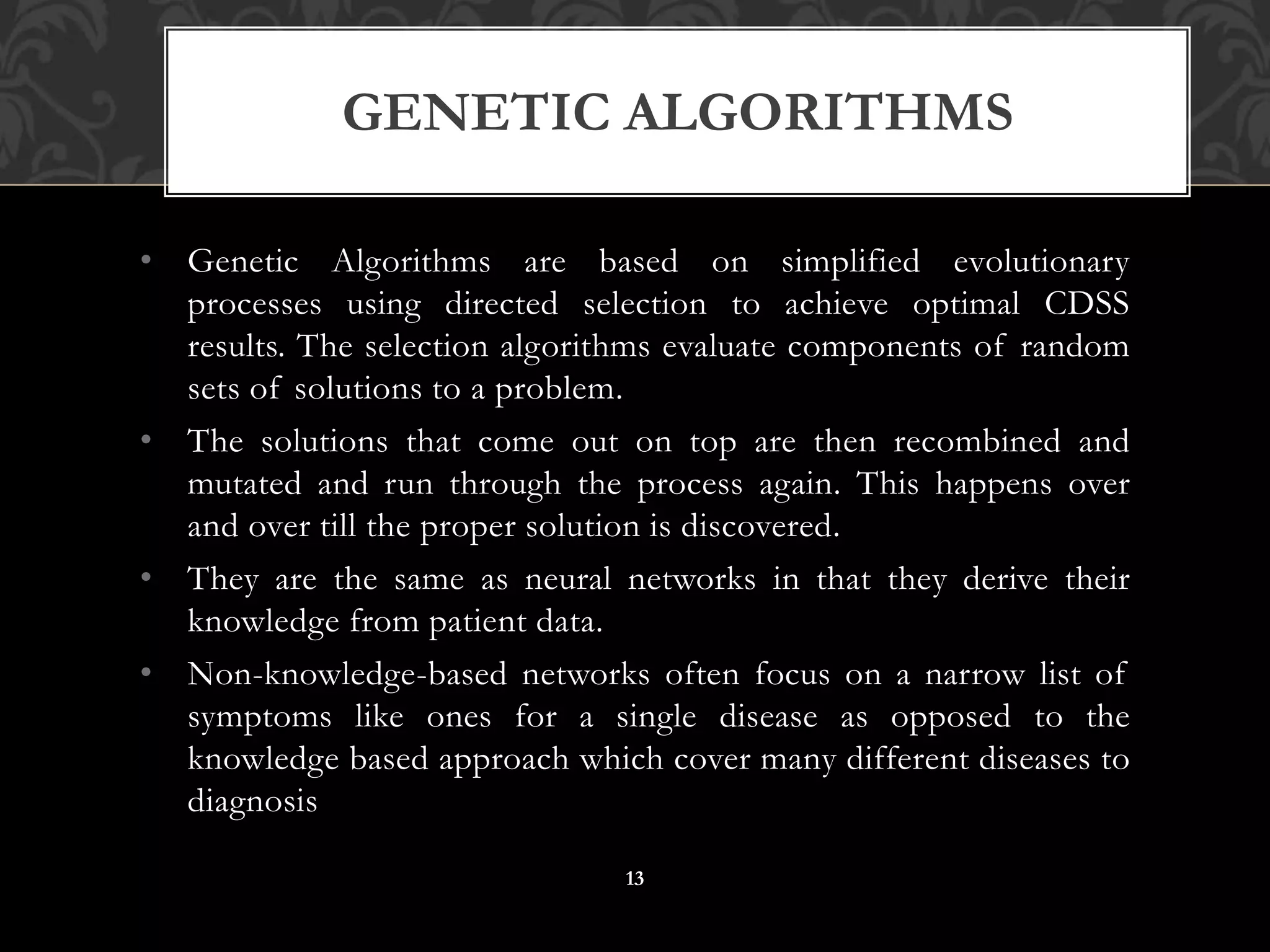 • Genetic Algorithms are based on simplified evolutionary
processes using directed selection to achieve optimal CDSS
results. The selection algorithms evaluate components of random
sets of solutions to a problem.
• The solutions that come out on top are then recombined and
mutated and run through the process again. This happens over
and over till the proper solution is discovered.
• They are the same as neural networks in that they derive their
knowledge from patient data.
• Non-knowledge-based networks often focus on a narrow list of
symptoms like ones for a single disease as opposed to the
knowledge based approach which cover many different diseases to
diagnosis
GENETIC ALGORITHMS
13
 