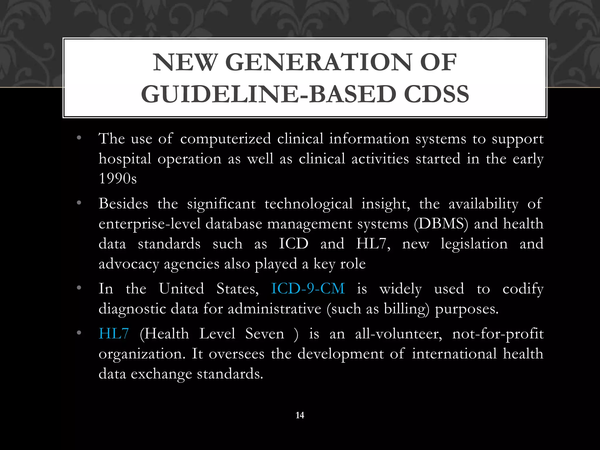 • The use of computerized clinical information systems to support
hospital operation as well as clinical activities started in the early
1990s
• Besides the significant technological insight, the availability of
enterprise-level database management systems (DBMS) and health
data standards such as ICD and HL7, new legislation and
advocacy agencies also played a key role
• In the United States, ICD-9-CM is widely used to codify
diagnostic data for administrative (such as billing) purposes.
• HL7 (Health Level Seven ) is an all-volunteer, not-for-profit
organization. It oversees the development of international health
data exchange standards.
NEW GENERATION OF
GUIDELINE-BASED CDSS
14
 