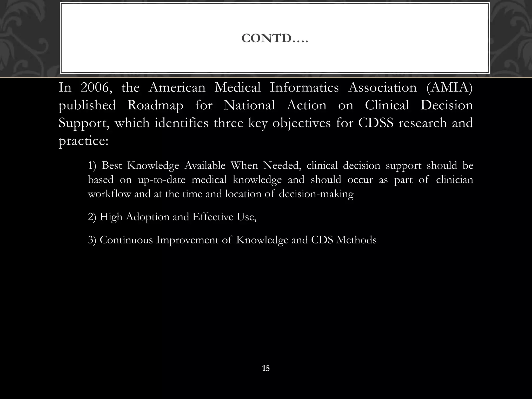 In 2006, the American Medical Informatics Association (AMIA)
published Roadmap for National Action on Clinical Decision
Support, which identifies three key objectives for CDSS research and
practice:
1) Best Knowledge Available When Needed, clinical decision support should be
based on up-to-date medical knowledge and should occur as part of clinician
workflow and at the time and location of decision-making
2) High Adoption and Effective Use,
3) Continuous Improvement of Knowledge and CDS Methods
CONTD….
15
 