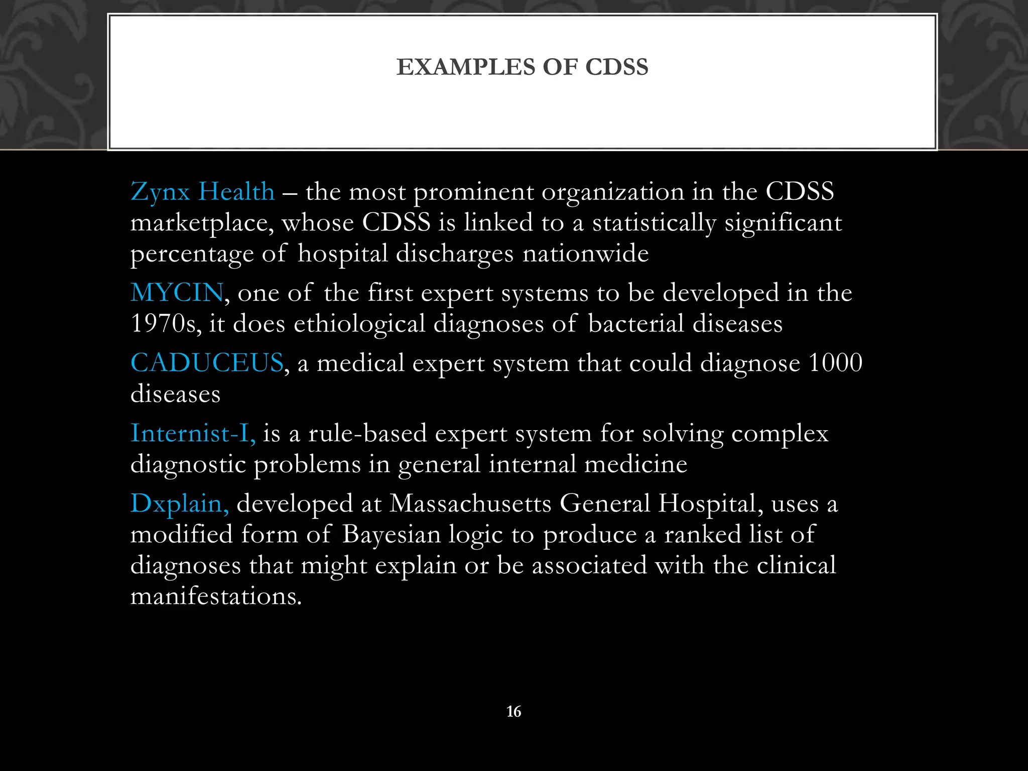 Zynx Health – the most prominent organization in the CDSS
marketplace, whose CDSS is linked to a statistically significant
percentage of hospital discharges nationwide
MYCIN, one of the first expert systems to be developed in the
1970s, it does ethiological diagnoses of bacterial diseases
CADUCEUS, a medical expert system that could diagnose 1000
diseases
Internist-I, is a rule-based expert system for solving complex
diagnostic problems in general internal medicine
Dxplain, developed at Massachusetts General Hospital, uses a
modified form of Bayesian logic to produce a ranked list of
diagnoses that might explain or be associated with the clinical
manifestations.
EXAMPLES OF CDSS
16
 