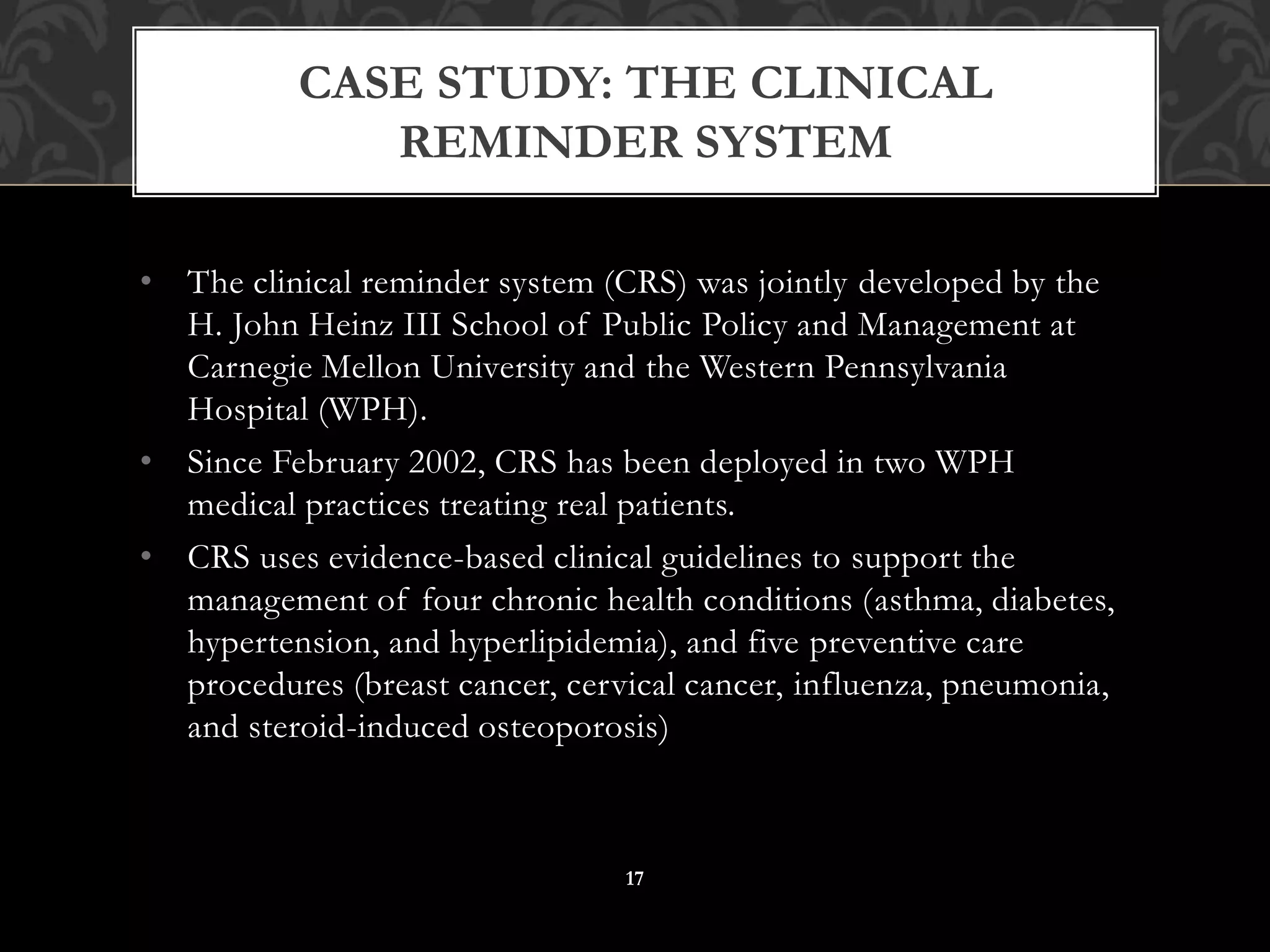 • The clinical reminder system (CRS) was jointly developed by the
H. John Heinz III School of Public Policy and Management at
Carnegie Mellon University and the Western Pennsylvania
Hospital (WPH).
• Since February 2002, CRS has been deployed in two WPH
medical practices treating real patients.
• CRS uses evidence-based clinical guidelines to support the
management of four chronic health conditions (asthma, diabetes,
hypertension, and hyperlipidemia), and five preventive care
procedures (breast cancer, cervical cancer, influenza, pneumonia,
and steroid-induced osteoporosis)
CASE STUDY: THE CLINICAL
REMINDER SYSTEM
17
 