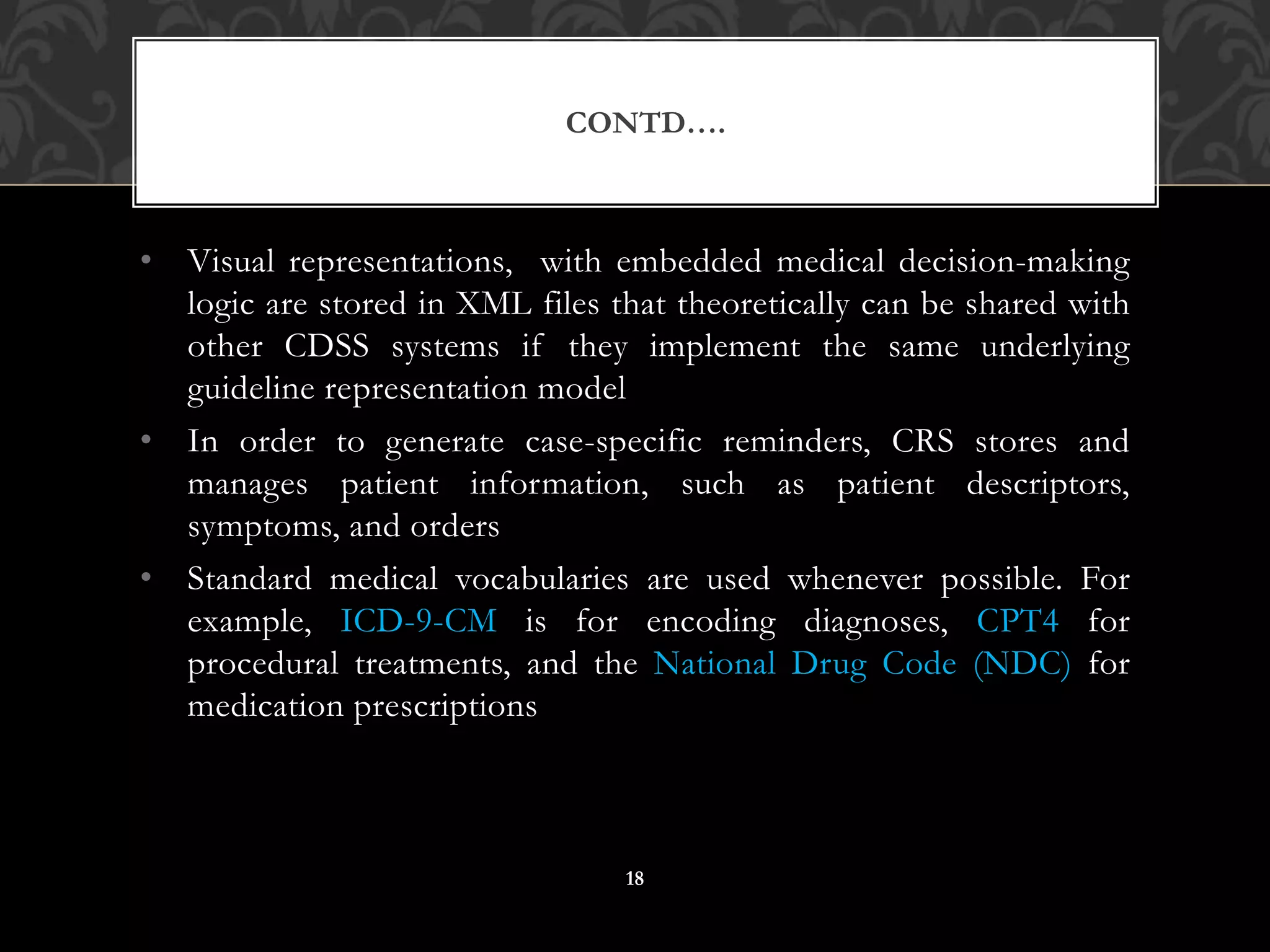 • Visual representations, with embedded medical decision-making
logic are stored in XML files that theoretically can be shared with
other CDSS systems if they implement the same underlying
guideline representation model
• In order to generate case-specific reminders, CRS stores and
manages patient information, such as patient descriptors,
symptoms, and orders
• Standard medical vocabularies are used whenever possible. For
example, ICD-9-CM is for encoding diagnoses, CPT4 for
procedural treatments, and the National Drug Code (NDC) for
medication prescriptions
CONTD….
18
 