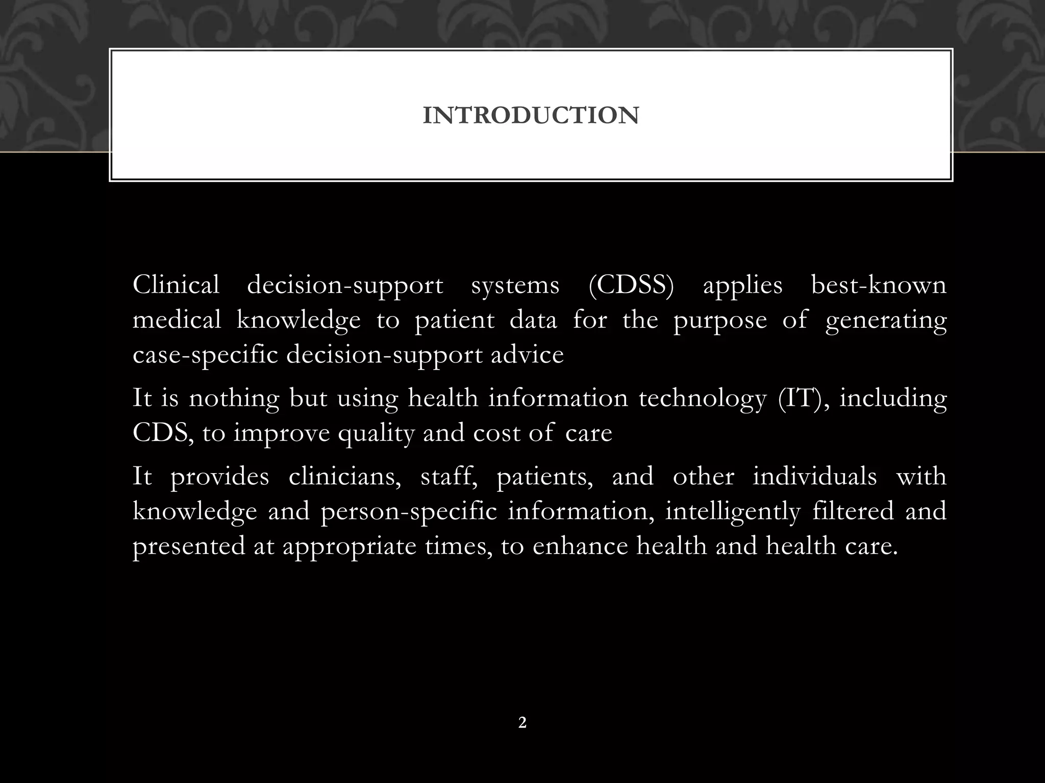 Clinical decision-support systems (CDSS) applies best-known
medical knowledge to patient data for the purpose of generating
case-specific decision-support advice
It is nothing but using health information technology (IT), including
CDS, to improve quality and cost of care
It provides clinicians, staff, patients, and other individuals with
knowledge and person-specific information, intelligently filtered and
presented at appropriate times, to enhance health and health care.
INTRODUCTION
2
 