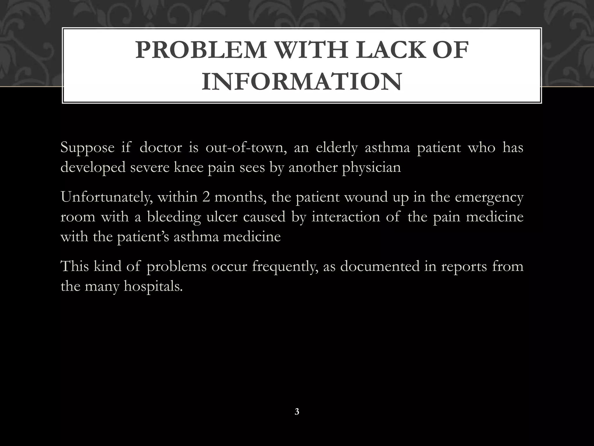 Suppose if doctor is out-of-town, an elderly asthma patient who has
developed severe knee pain sees by another physician
Unfortunately, within 2 months, the patient wound up in the emergency
room with a bleeding ulcer caused by interaction of the pain medicine
with the patient’s asthma medicine
This kind of problems occur frequently, as documented in reports from
the many hospitals.
PROBLEM WITH LACK OF
INFORMATION
3
 