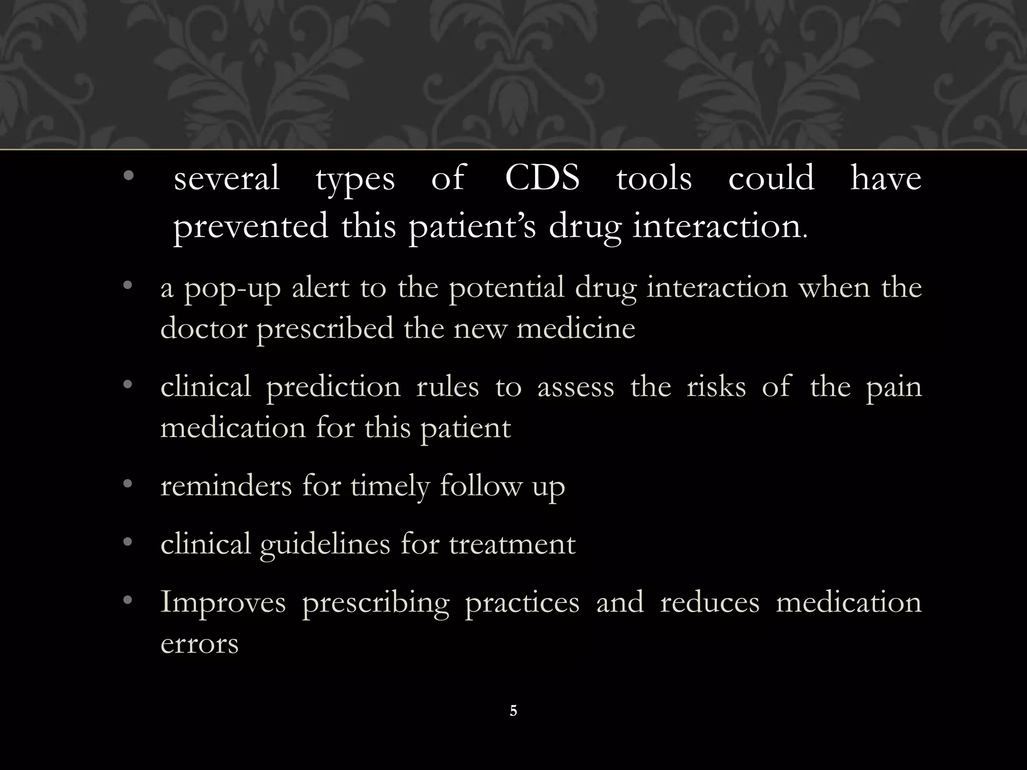 • several types of CDS tools could have
prevented this patient’s drug interaction.
• a pop-up alert to the potential drug interaction when the
doctor prescribed the new medicine
• clinical prediction rules to assess the risks of the pain
medication for this patient
• reminders for timely follow up
• clinical guidelines for treatment
• Improves prescribing practices and reduces medication
errors
5
 