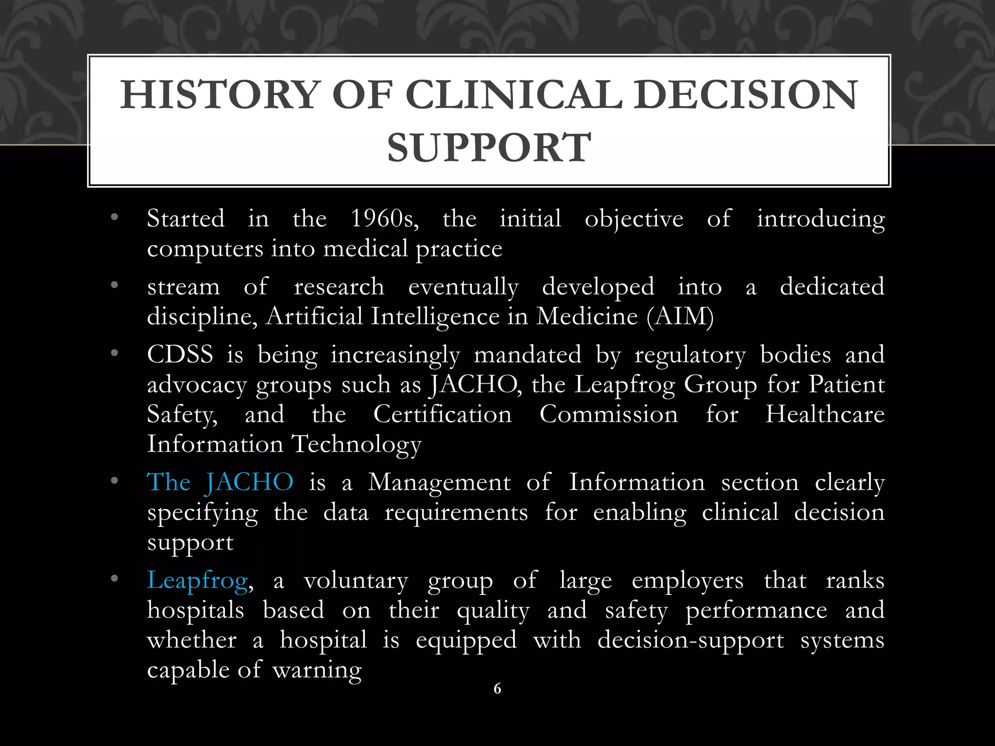 • Started in the 1960s, the initial objective of introducing
computers into medical practice
• stream of research eventually developed into a dedicated
discipline, Artificial Intelligence in Medicine (AIM)
• CDSS is being increasingly mandated by regulatory bodies and
advocacy groups such as JACHO, the Leapfrog Group for Patient
Safety, and the Certification Commission for Healthcare
Information Technology
• The JACHO is a Management of Information section clearly
specifying the data requirements for enabling clinical decision
support
• Leapfrog, a voluntary group of large employers that ranks
hospitals based on their quality and safety performance and
whether a hospital is equipped with decision-support systems
capable of warning
HISTORY OF CLINICAL DECISION
SUPPORT
6
 