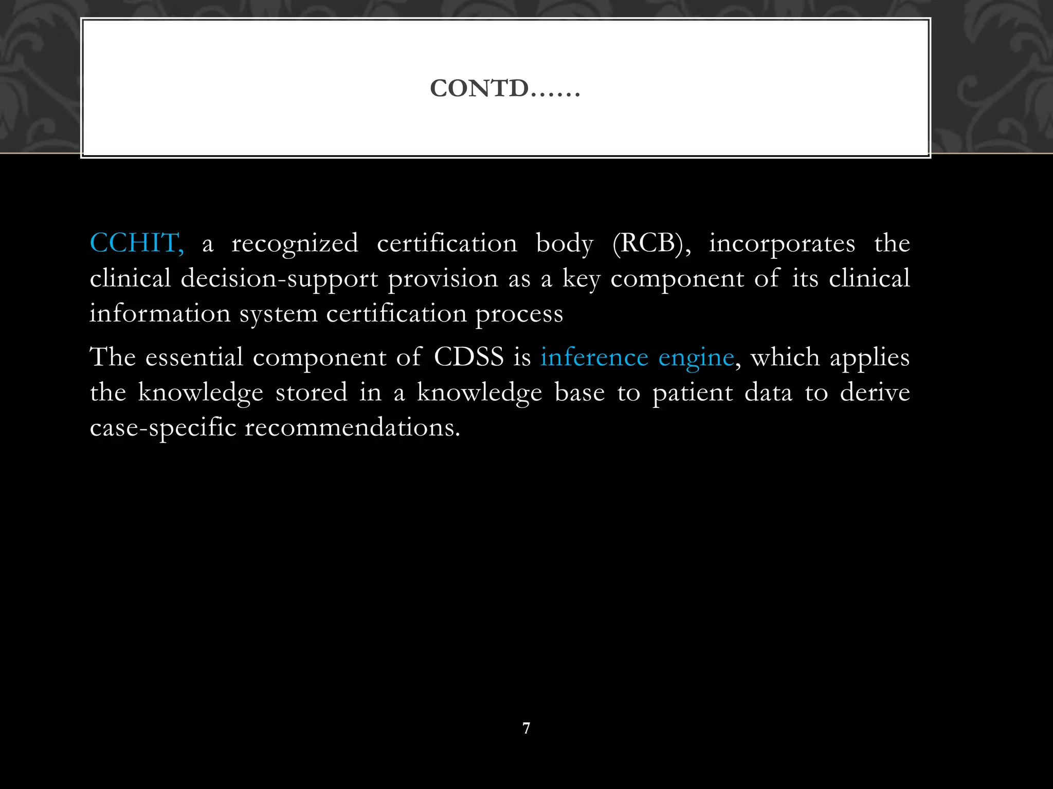 CCHIT, a recognized certification body (RCB), incorporates the
clinical decision-support provision as a key component of its clinical
information system certification process
The essential component of CDSS is inference engine, which applies
the knowledge stored in a knowledge base to patient data to derive
case-specific recommendations.
CONTD……
7
 