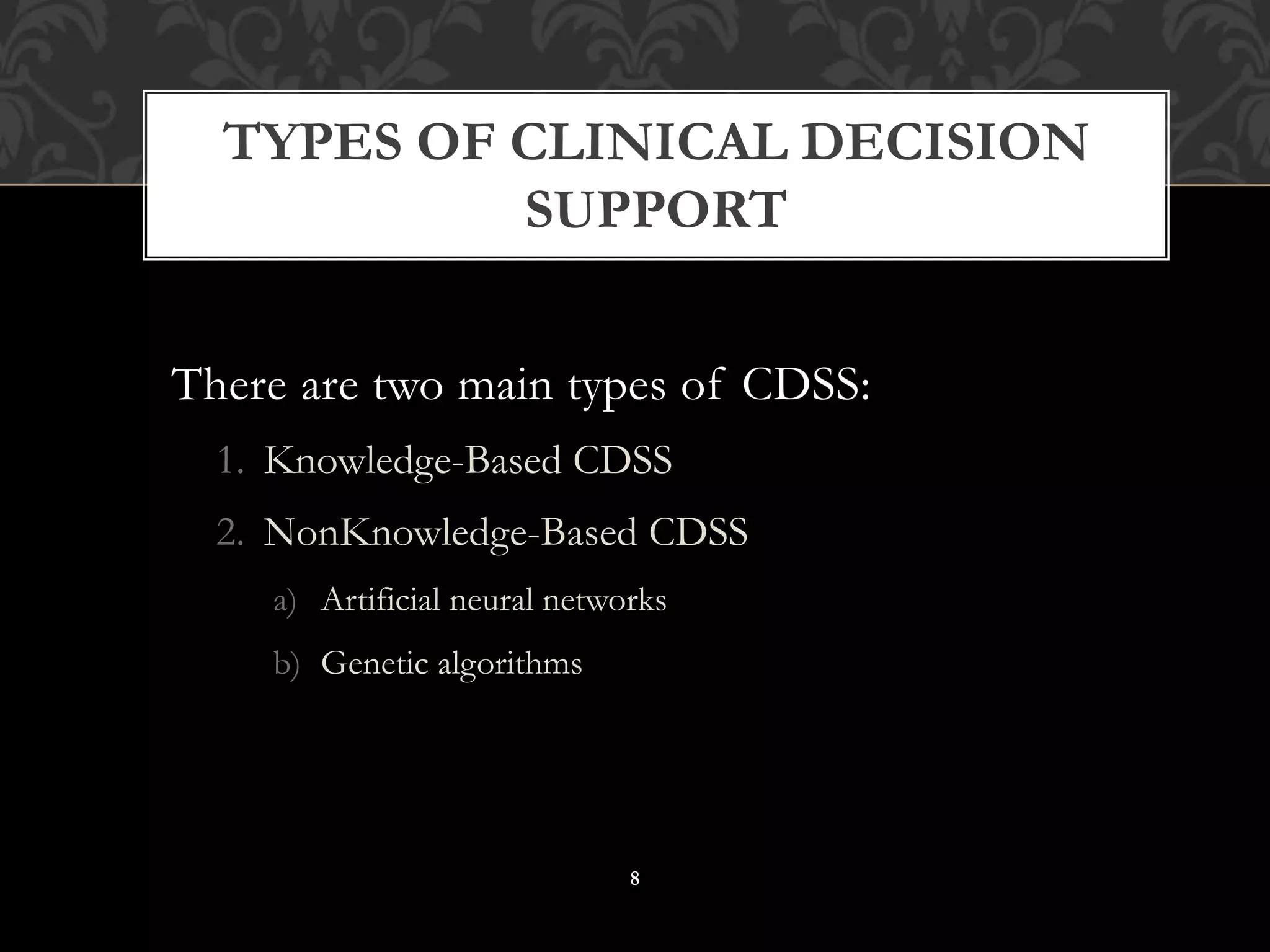 There are two main types of CDSS:
1. Knowledge-Based CDSS
2. NonKnowledge-Based CDSS
a) Artificial neural networks
b) Genetic algorithms
TYPES OF CLINICAL DECISION
SUPPORT
8
 