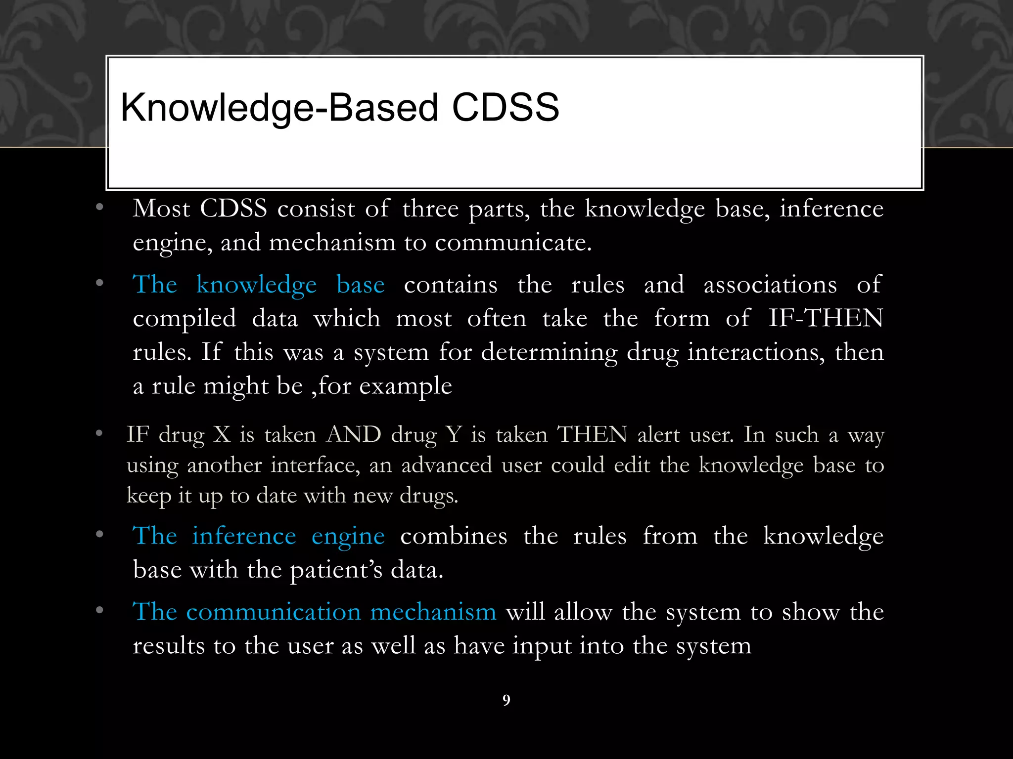 • Most CDSS consist of three parts, the knowledge base, inference
engine, and mechanism to communicate.
• The knowledge base contains the rules and associations of
compiled data which most often take the form of IF-THEN
rules. If this was a system for determining drug interactions, then
a rule might be ,for example
• IF drug X is taken AND drug Y is taken THEN alert user. In such a way
using another interface, an advanced user could edit the knowledge base to
keep it up to date with new drugs.
• The inference engine combines the rules from the knowledge
base with the patient’s data.
• The communication mechanism will allow the system to show the
results to the user as well as have input into the system
Knowledge-Based CDSS
9
 