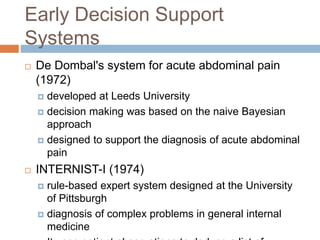 Early Decision Support
Systems
 De Dombal's system for acute abdominal pain
(1972)
 developed at Leeds University
 decision making was based on the naive Bayesian
approach
 designed to support the diagnosis of acute abdominal
pain
 INTERNIST-I (1974)
 rule-based expert system designed at the University
of Pittsburgh
 diagnosis of complex problems in general internal
medicine
 