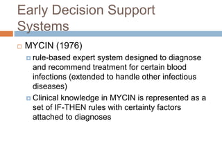 Early Decision Support
Systems
 MYCIN (1976)
 rule-based expert system designed to diagnose
and recommend treatment for certain blood
infections (extended to handle other infectious
diseases)
 Clinical knowledge in MYCIN is represented as a
set of IF-THEN rules with certainty factors
attached to diagnoses
 