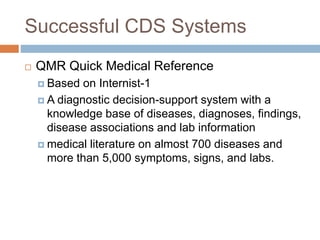 Successful CDS Systems
 QMR Quick Medical Reference
 Based on Internist-1
 A diagnostic decision-support system with a
knowledge base of diseases, diagnoses, findings,
disease associations and lab information
 medical literature on almost 700 diseases and
more than 5,000 symptoms, signs, and labs.
 