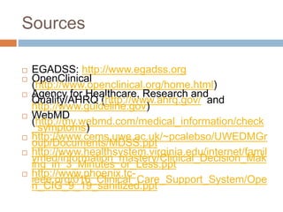Sources
 EGADSS: http://www.egadss.org
 OpenClinical
(http://www.openclinical.org/home.html)
 Agency for Healthcare, Research and
Quality/AHRQ (http://www.ahrq.gov/ and
http://www.guideline.gov)
 WebMD
(http://my.webmd.com/medical_information/check
_symptoms)
 http://www.cems.uwe.ac.uk/~pcalebso/UWEDMGr
oup/Documents/MDSS.ppt
 http://www.healthsystem.virginia.edu/internet/famil
ymed/information_mastery/Clinical_Decision_Mak
ing_in_3_Minutes_or_Less.ppt
 http://www.phoenix.tc-
ieee.org/016_Clinical_Care_Support_System/Ope
n_CIG_9_19_sanitized.ppt
 
