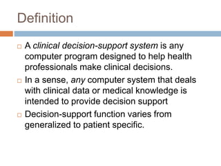 Definition
 A clinical decision-support system is any
computer program designed to help health
professionals make clinical decisions.
 In a sense, any computer system that deals
with clinical data or medical knowledge is
intended to provide decision support
 Decision-support function varies from
generalized to patient specific.
 