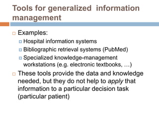 Tools for generalized information
management
 Examples:
 Hospital information systems
 Bibliographic retrieval systems (PubMed)
 Specialized knowledge-management
workstations (e.g. electronic textbooks, …)
 These tools provide the data and knowledge
needed, but they do not help to apply that
information to a particular decision task
(particular patient)
 
