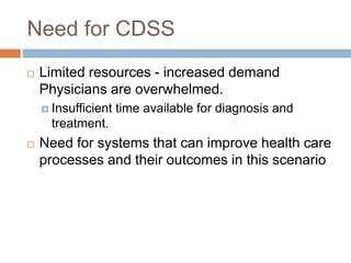 Need for CDSS
 Limited resources - increased demand
Physicians are overwhelmed.
 Insufficient time available for diagnosis and
treatment.
 Need for systems that can improve health care
processes and their outcomes in this scenario
 