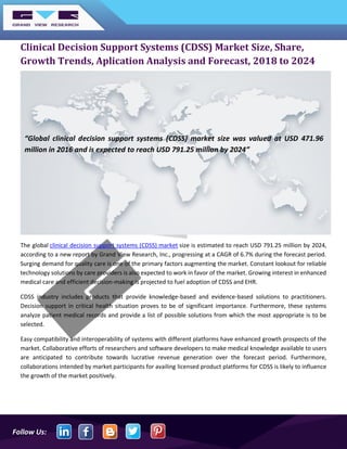 Follow Us:
Clinical Decision Support Systems (CDSS) Market Size, Share,
Growth Trends, Aplication Analysis and Forecast, 2018 to 2024
The global clinical decision support systems (CDSS) market size is estimated to reach USD 791.25 million by 2024,
according to a new report by Grand View Research, Inc., progressing at a CAGR of 6.7% during the forecast period.
Surging demand for quality care is one of the primary factors augmenting the market. Constant lookout for reliable
technology solutions by care providers is also expected to work in favor of the market. Growing interest in enhanced
medical care and efficient decision-making is projected to fuel adoption of CDSS and EHR.
CDSS industry includes products that provide knowledge-based and evidence-based solutions to practitioners.
Decision support in critical health situation proves to be of significant importance. Furthermore, these systems
analyze patient medical records and provide a list of possible solutions from which the most appropriate is to be
selected.
Easy compatibility and interoperability of systems with different platforms have enhanced growth prospects of the
market. Collaborative efforts of researchers and software developers to make medical knowledge available to users
are anticipated to contribute towards lucrative revenue generation over the forecast period. Furthermore,
collaborations intended by market participants for availing licensed product platforms for CDSS is likely to influence
the growth of the market positively.
“Global clinical decision support systems (CDSS) market size was valued at USD 471.96
million in 2016 and is expected to reach USD 791.25 million by 2024”
 