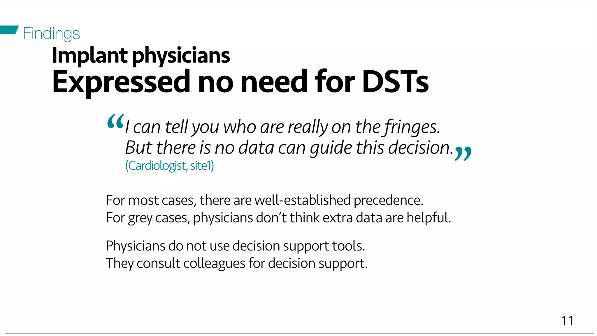 11
Implantphysicians
Expressed no need for DSTs
Findings
For most cases, there arewell-established precedence.
For grey cases, physicians don’t think extra data are helpful.
Physicians do not use decision support tools.
They consult colleagues for decision support.
I can tell you who are really on the fringes.
But there is no data can guide this decision.“	
  
”	
  (Cardiologist,site1)
 
